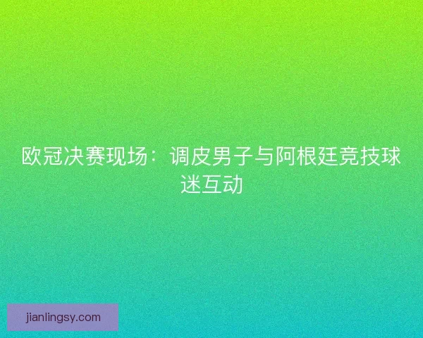 欧冠决赛现场：调皮男子与阿根廷竞技球迷互动