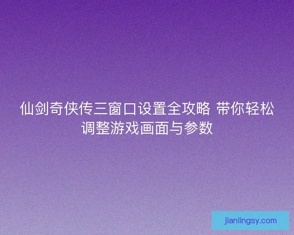 仙剑奇侠传三窗口设置全攻略 带你轻松调整游戏画面与参数