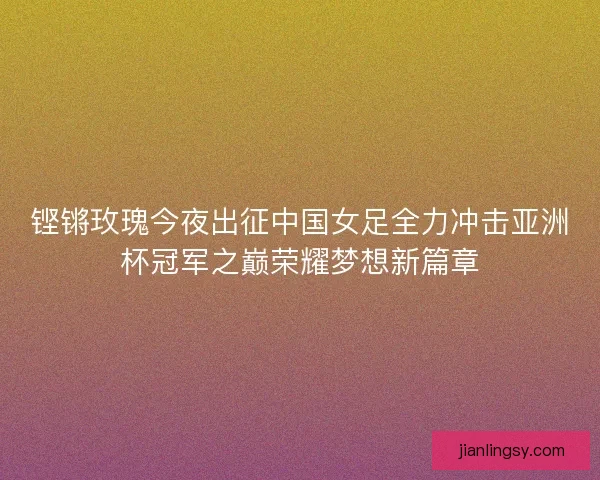 铿锵玫瑰今夜出征中国女足全力冲击亚洲杯冠军之巅荣耀梦想新篇章