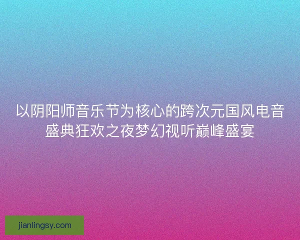 以阴阳师音乐节为核心的跨次元国风电音盛典狂欢之夜梦幻视听巅峰盛宴