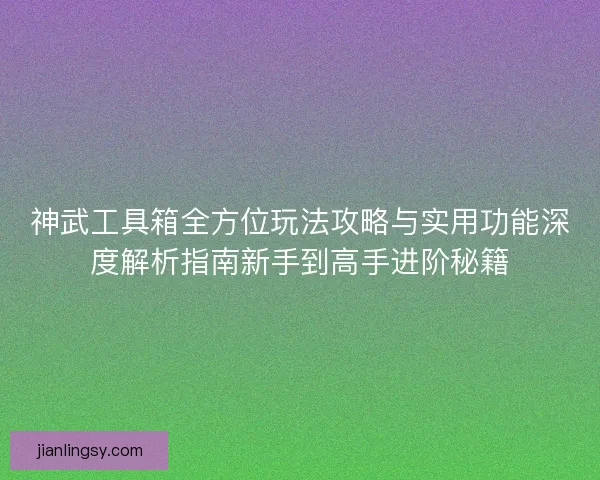 神武工具箱全方位玩法攻略与实用功能深度解析指南新手到高手进阶秘籍