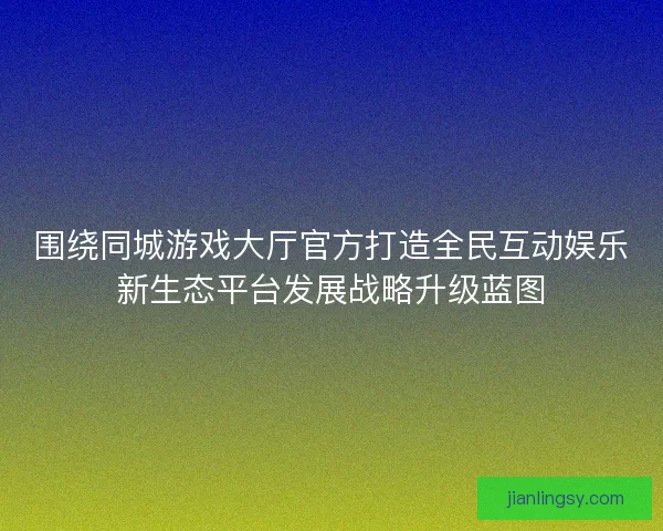 围绕同城游戏大厅官方打造全民互动娱乐新生态平台发展战略升级蓝图