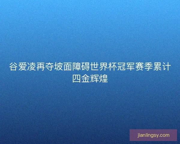 谷爱凌再夺坡面障碍世界杯冠军赛季累计四金辉煌
