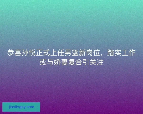 恭喜孙悦正式上任男篮新岗位，踏实工作或与娇妻复合引关注