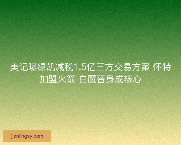 美记曝绿凯减税1.5亿三方交易方案 怀特加盟火箭 白魔替身成核心